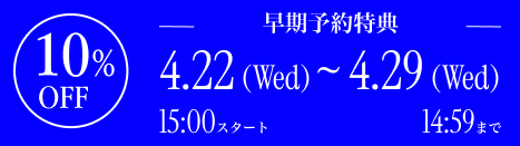 早期予約特典 10% OFF 4.22(Wed)〜4.29(Wed)